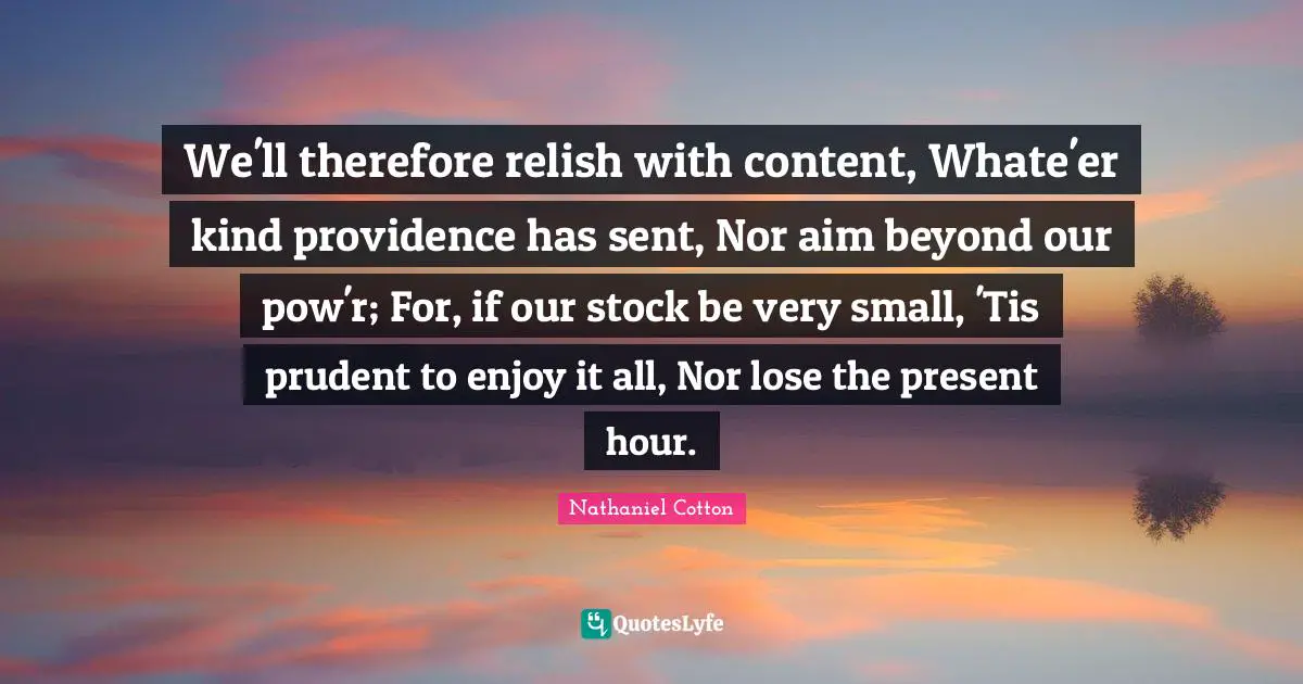 We'll therefore relish with content, Whate'er kind providence has sent, Nor aim beyond our pow'r; For, if our stock be very small, 'Tis prudent to enjoy it all, Nor lose the present hour.