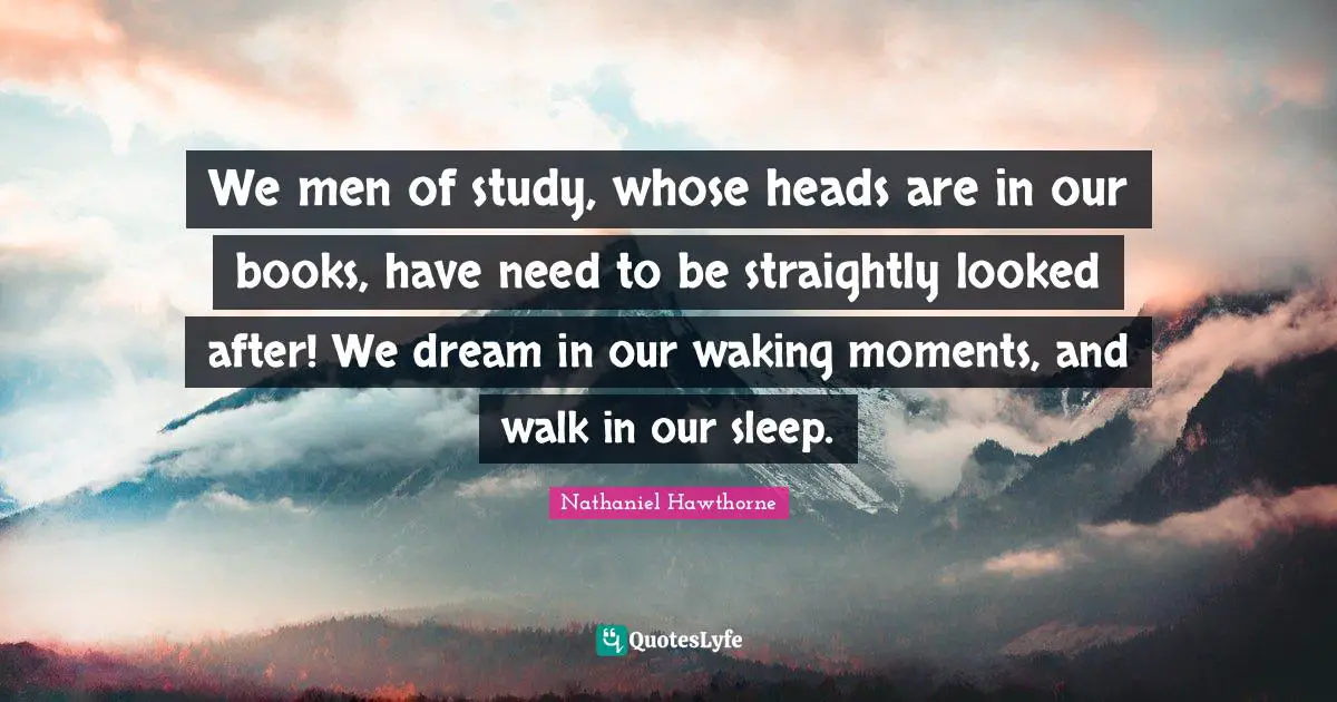 We men of study, whose heads are in our books, have need to be straightly looked after! We dream in our waking moments, and walk in our sleep.