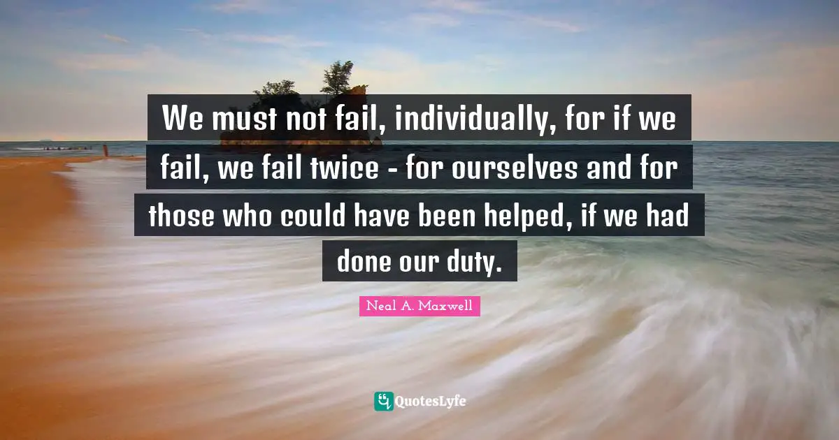 We must not fail, individually, for if we fail, we fail twice - for ourselves and for those who could have been helped, if we had done our duty.