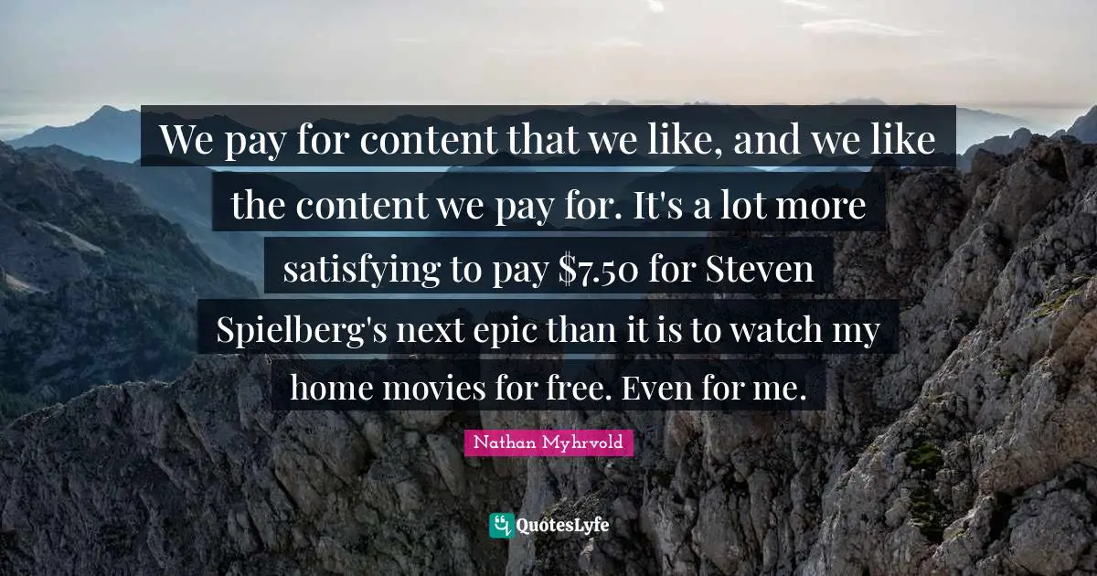 We pay for content that we like, and we like the content we pay for. It's a lot more satisfying to pay $7.50 for Steven Spielberg's next epic than it is to watch my home movies for free. Even for me.
