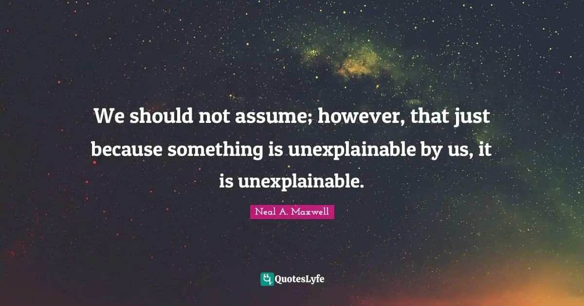 We should not assume; however, that just because something is unexplainable by us, it is unexplainable.