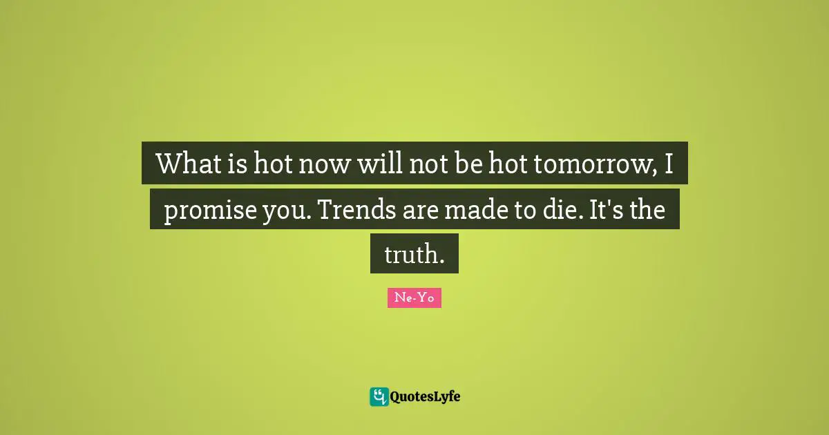 What is hot now will not be hot tomorrow, I promise you. Trends are made to die. It's the truth.