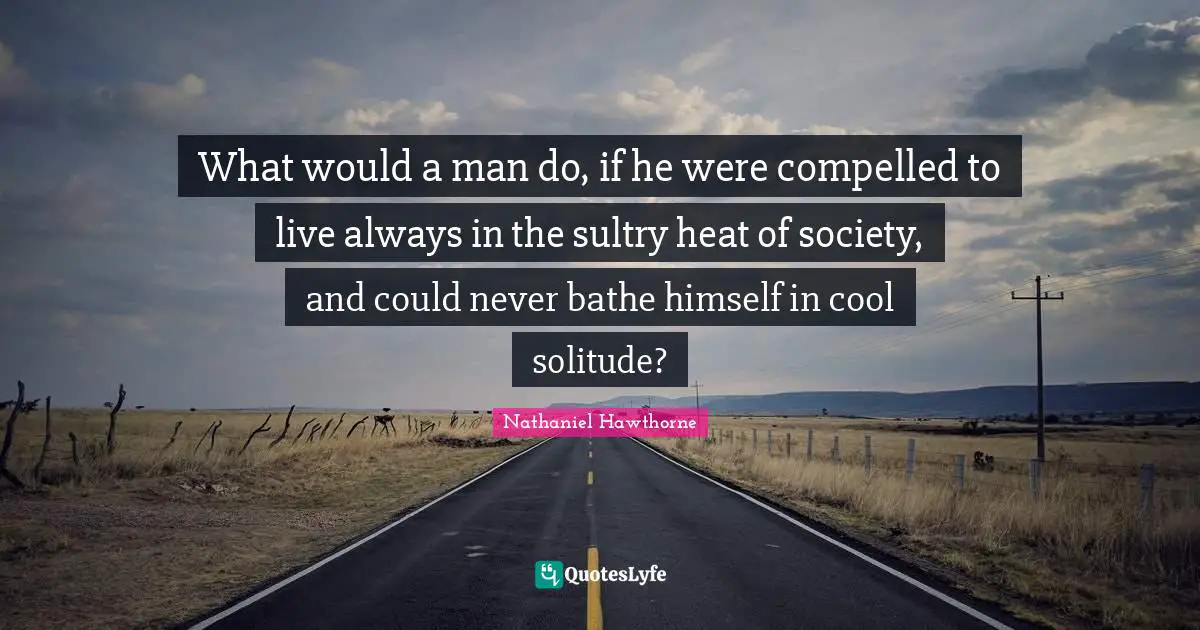 What would a man do, if he were compelled to live always in the sultry heat of society, and could never bathe himself in cool solitude?