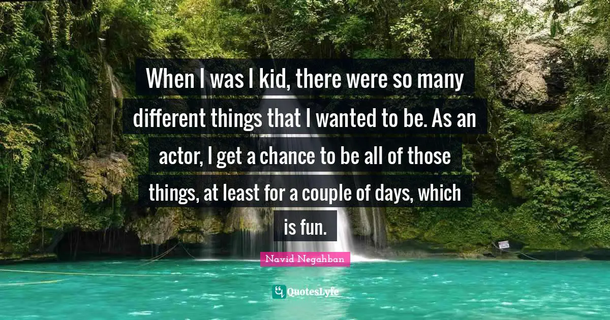 When I was I kid, there were so many different things that I wanted to be. As an actor, I get a chance to be all of those things, at least for a couple of days, which is fun.