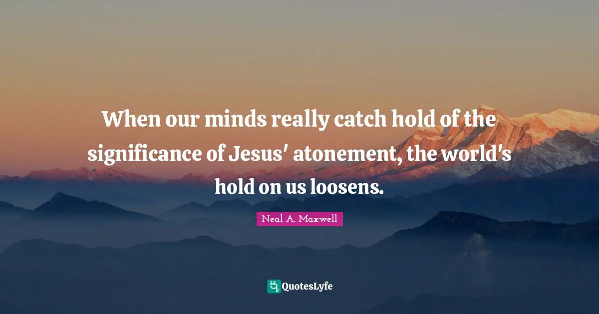 When our minds really catch hold of the significance of Jesus' atonement, the world's hold on us loosens.