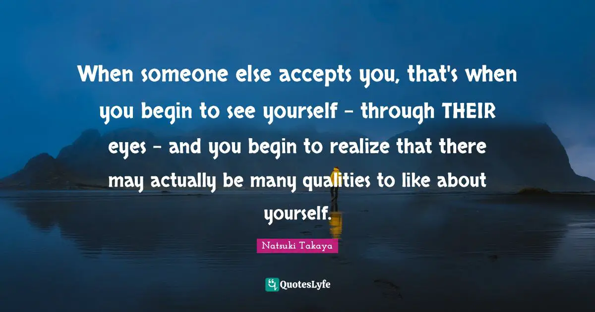 When someone else accepts you, that's when you begin to see yourself - through THEIR eyes - and you begin to realize that there may actually be many qualities to like about yourself.