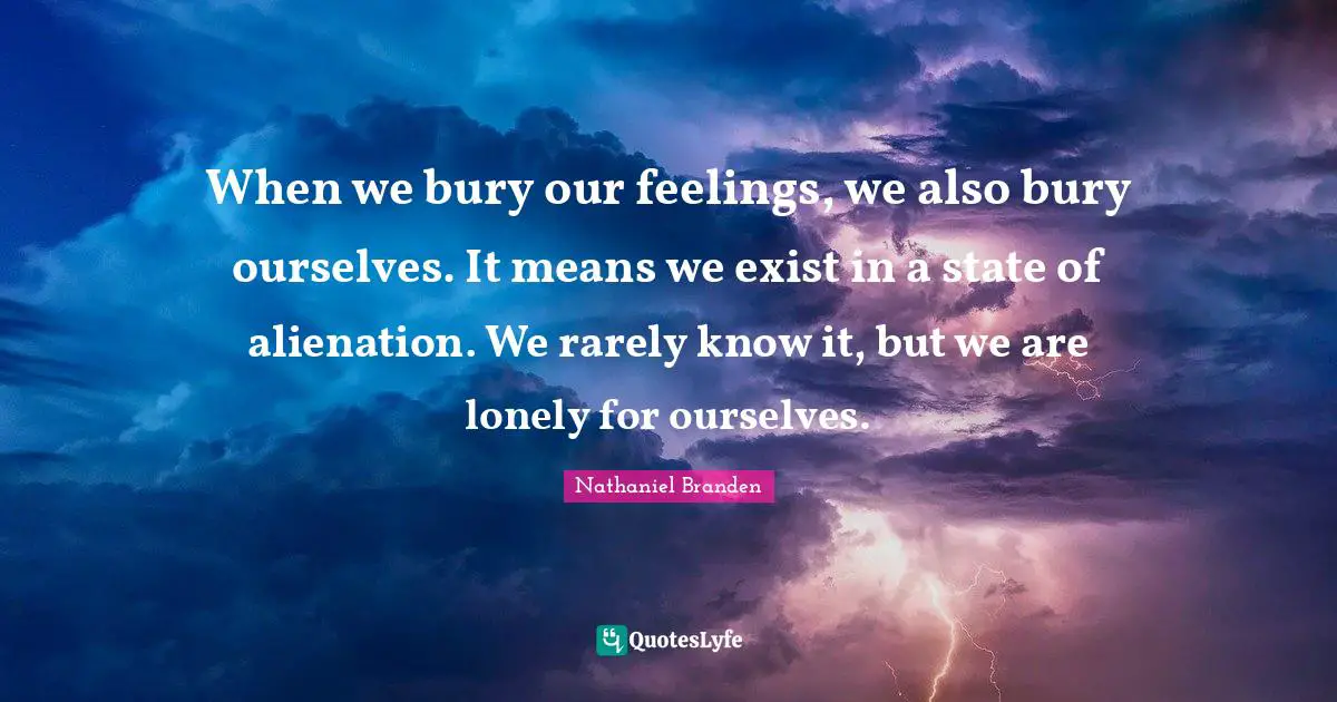 Nathaniel Branden Quotes: "When we bury our feelings, we also bury ourselves. It means we exist in a state of alienation. We rarely know it, but we are lonely for ourselves."