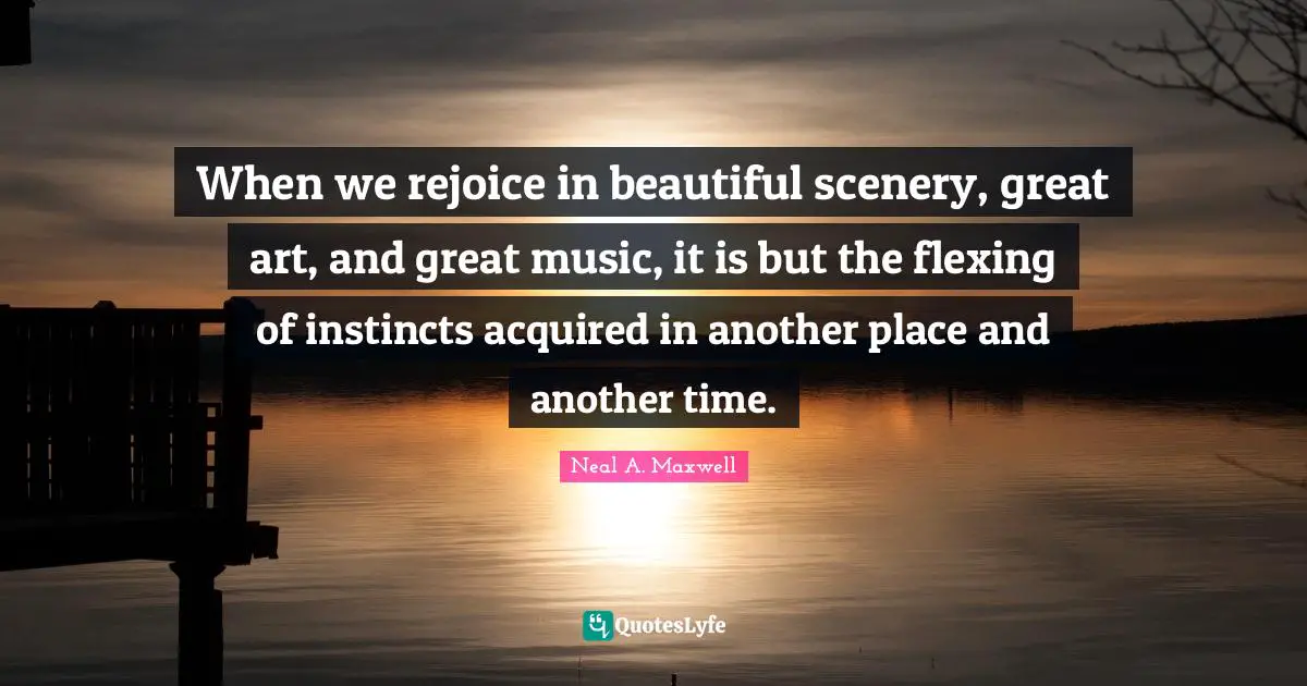 When we rejoice in beautiful scenery, great art, and great music, it is but the flexing of instincts acquired in another place and another time.