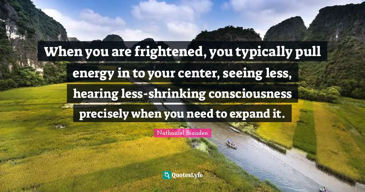 When you are frightened, you typically pull energy in to your center, seeing less, hearing less-shrinking consciousness precisely when you need to expand it.
