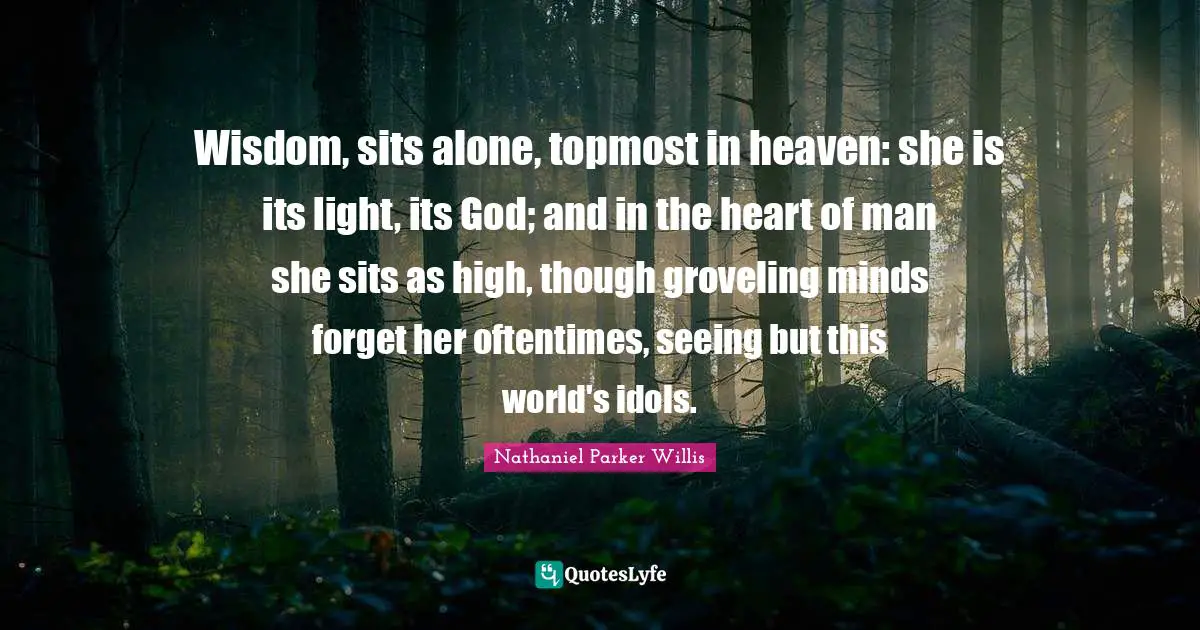Wisdom, sits alone, topmost in heaven: she is its light, its God; and in the heart of man she sits as high, though groveling minds forget her oftentimes, seeing but this world's idols.