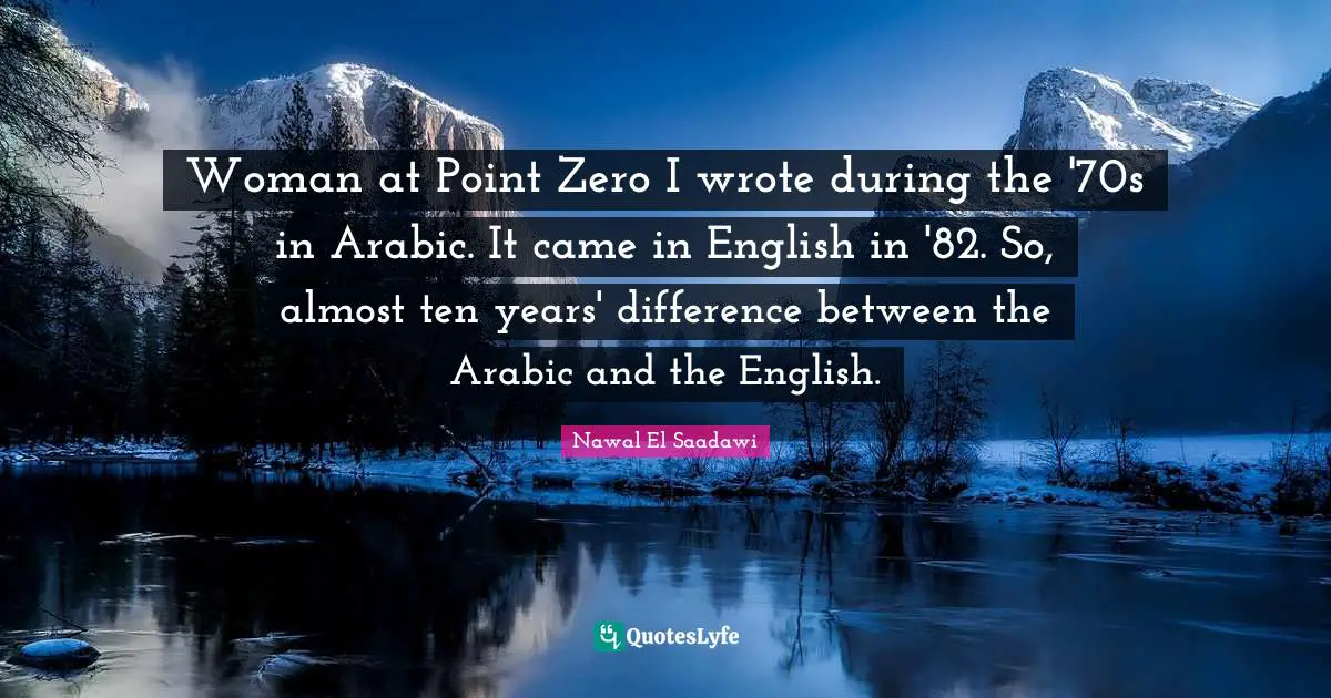 Woman at Point Zero I wrote during the '70s in Arabic. It came in English in '82. So, almost ten years' difference between the Arabic and the English.