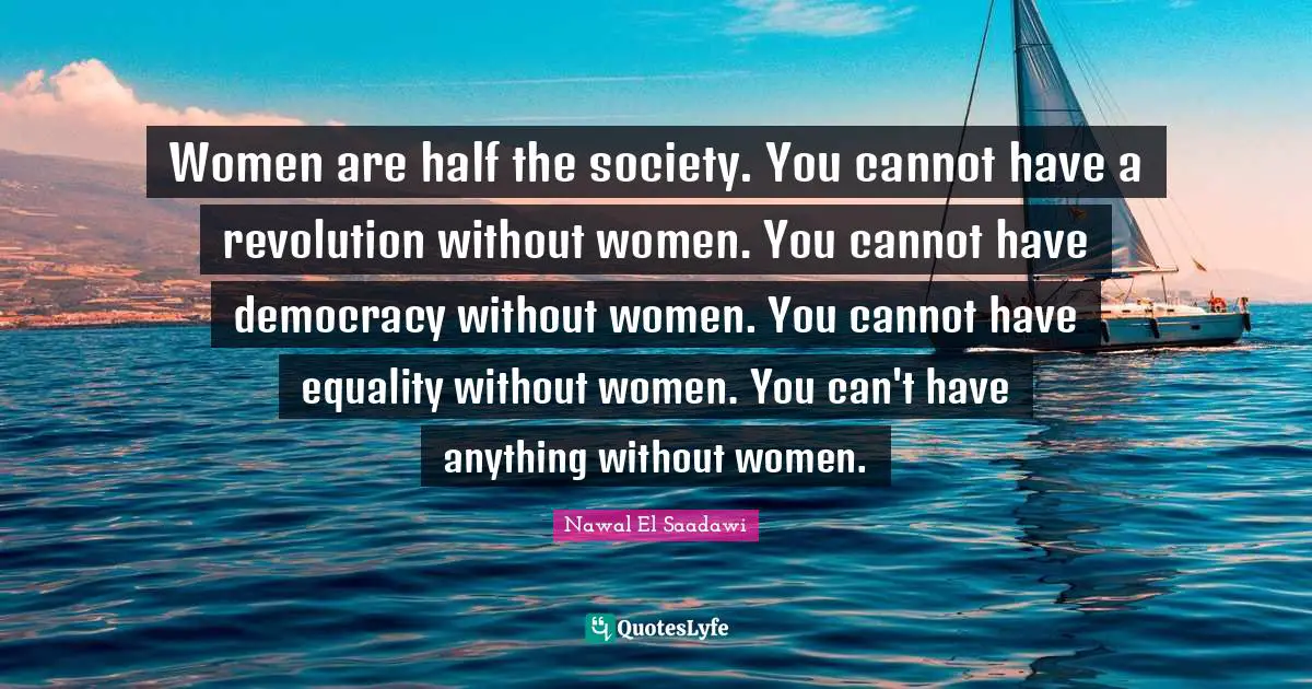 Women are half the society. You cannot have a revolution without women. You cannot have democracy without women. You cannot have equality without women. You can't have anything without women.