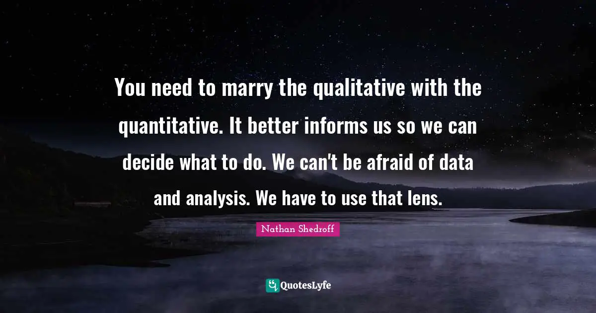 You need to marry the qualitative with the quantitative. It better informs us so we can decide what to do. We can't be afraid of data and analysis. We have to use that lens.