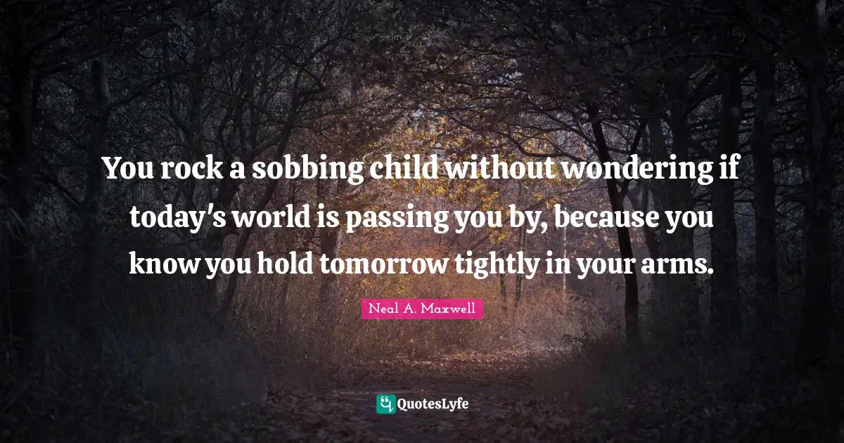 You rock a sobbing child without wondering if today's world is passing you by, because you know you hold tomorrow tightly in your arms.