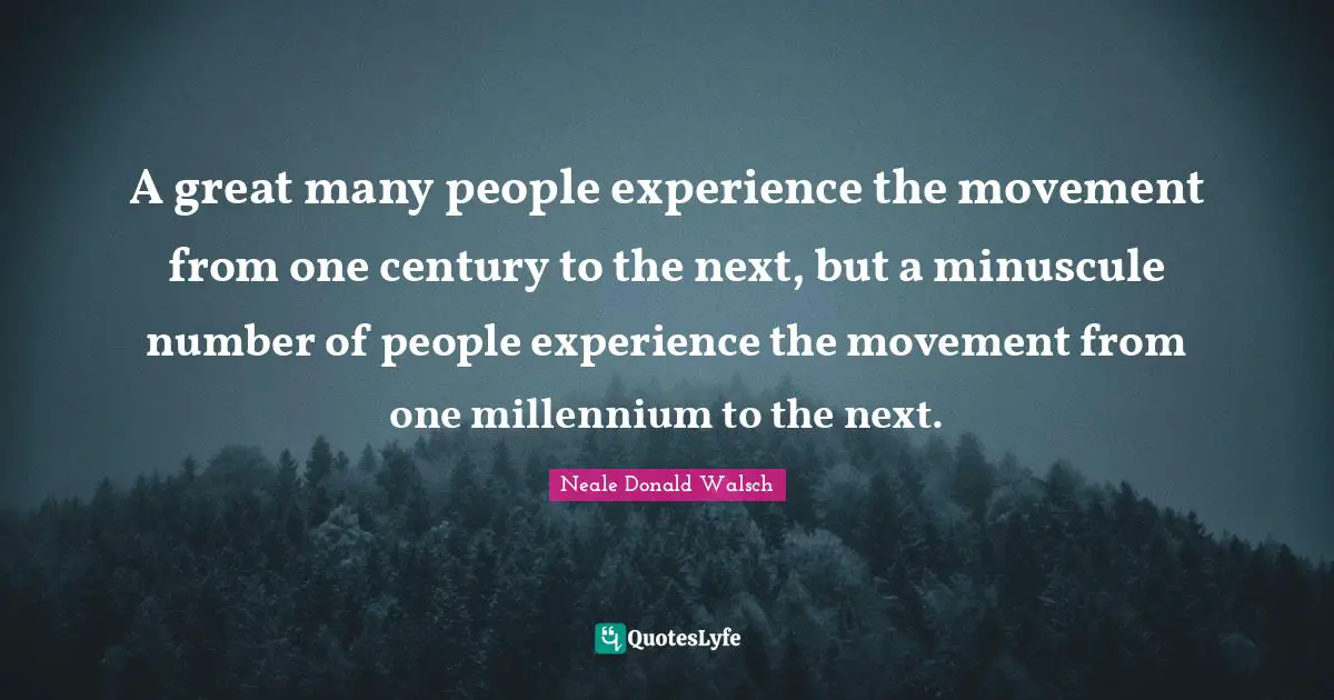 A great many people experience the movement from one century to the next, but a minuscule number of people experience the movement from one millennium to the next.