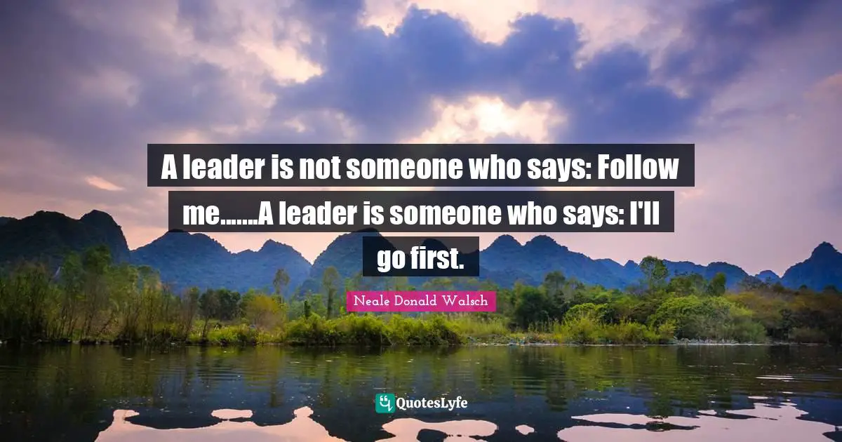 A leader is not someone who says: Follow me.......A leader is someone who says: I'll go first.