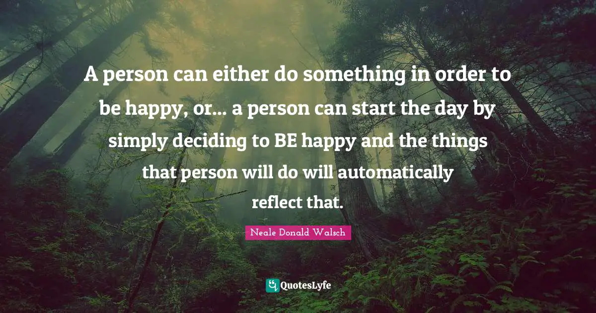 A person can either do something in order to be happy, or... a person can start the day by simply deciding to BE happy and the things that person will do will automatically reflect that.