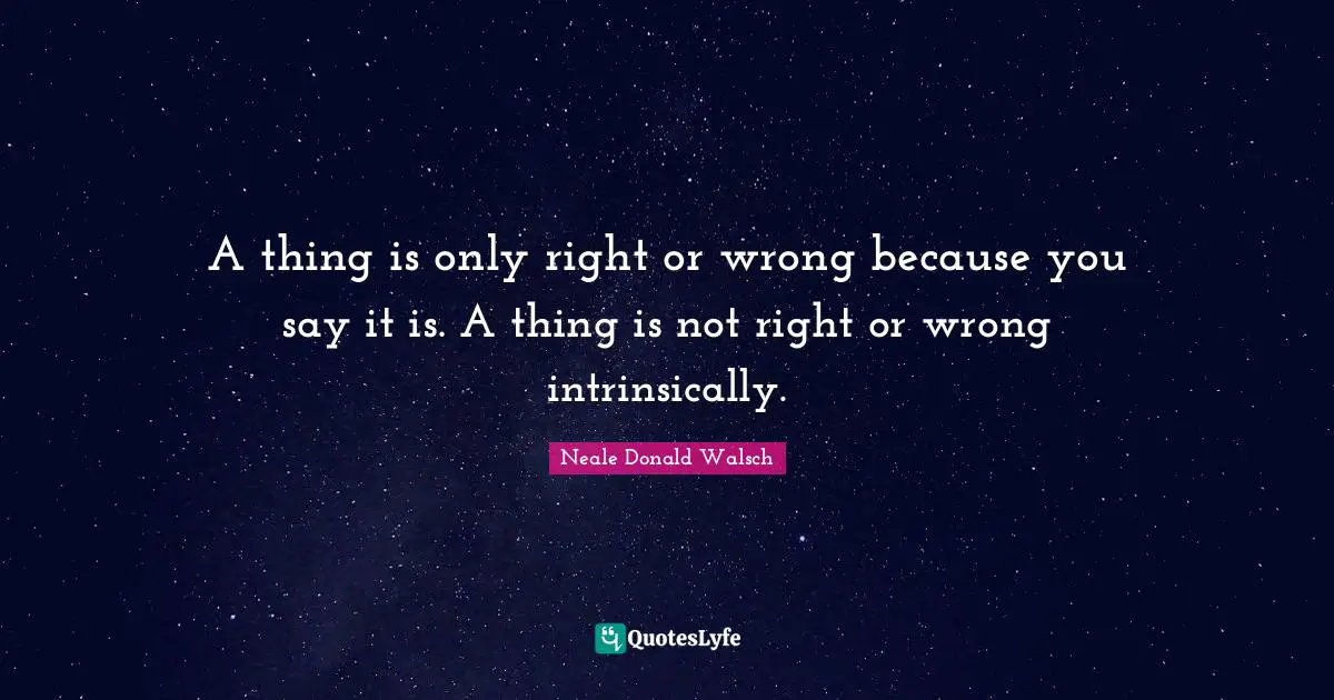 A thing is only right or wrong because you say it is. A thing is not right or wrong intrinsically.