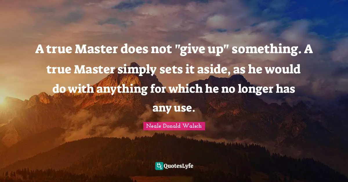 A true Master does not "give up" something. A true Master simply sets it aside, as he would do with anything for which he no longer has any use.