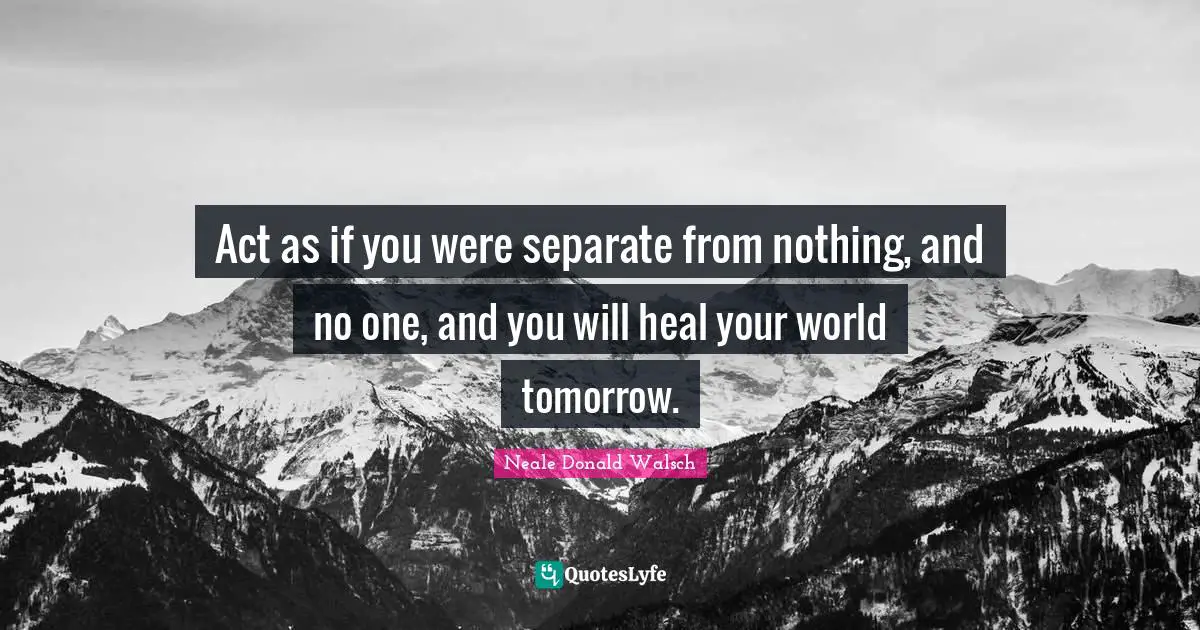 Act as if you were separate from nothing, and no one, and you will heal your world tomorrow.