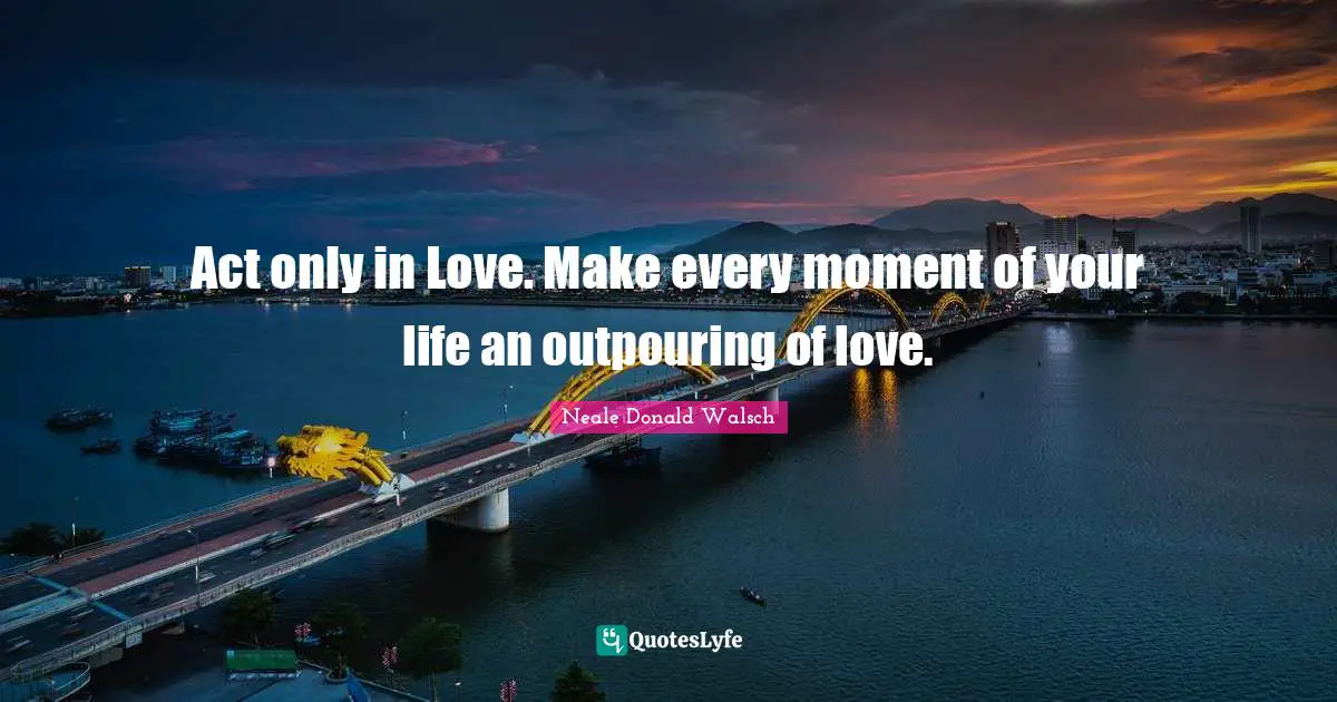 Act only in Love. Make every moment of your life an outpouring of love.