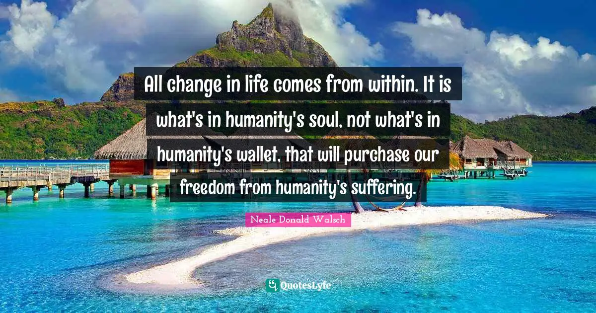 All change in life comes from within. It is what's in humanity's soul, not what's in humanity's wallet, that will purchase our freedom from humanity's suffering.
