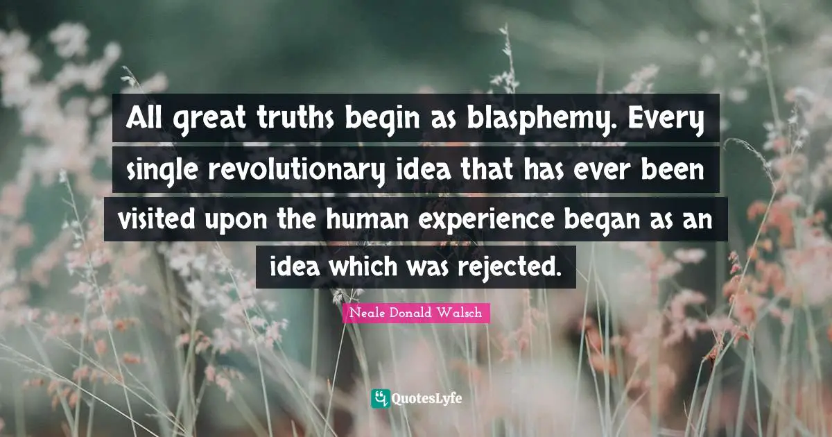 All great truths begin as blasphemy. Every single revolutionary idea that has ever been visited upon the human experience began as an idea which was rejected.
