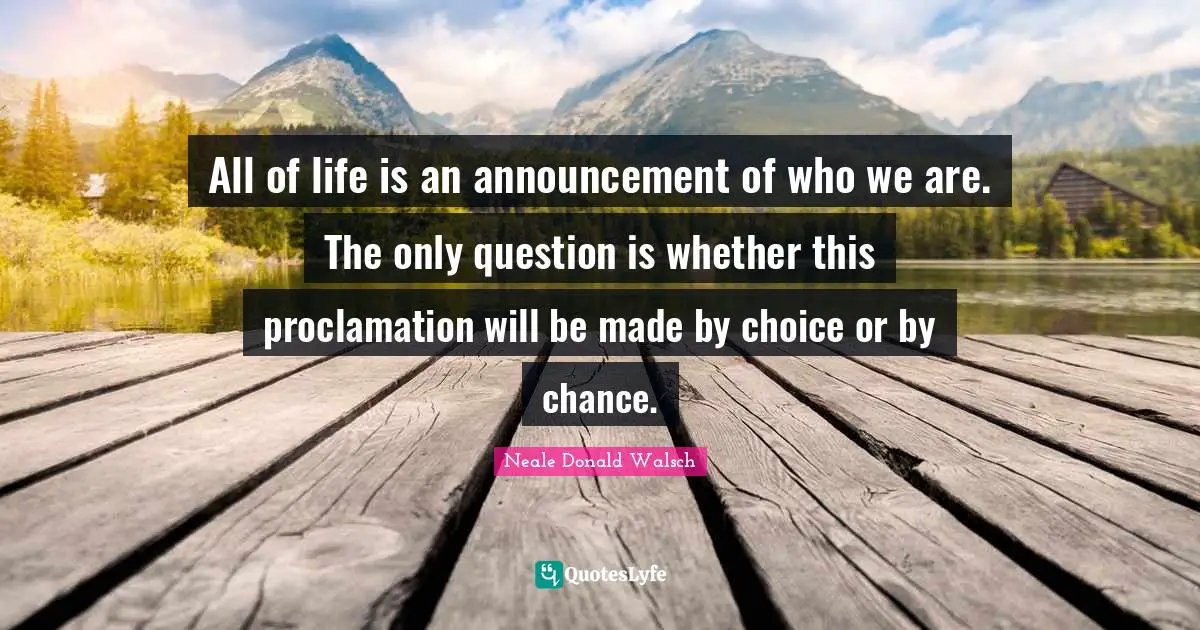 All of life is an announcement of who we are. The only question is whether this proclamation will be made by choice or by chance.
