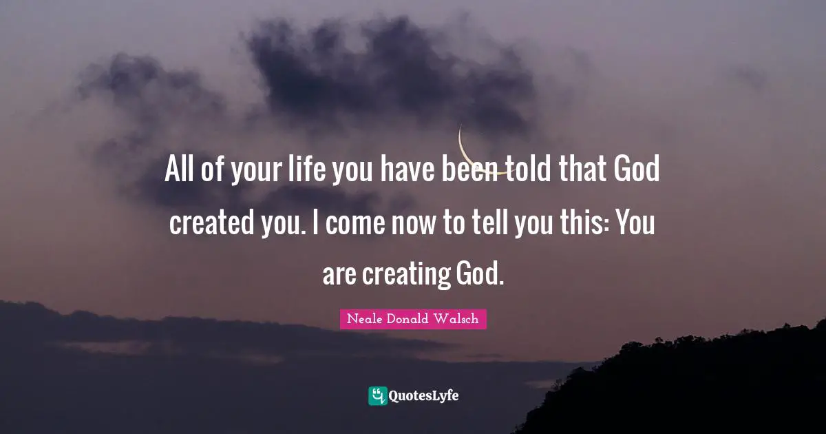 All of your life you have been told that God created you. I come now to tell you this: You are creating God.
