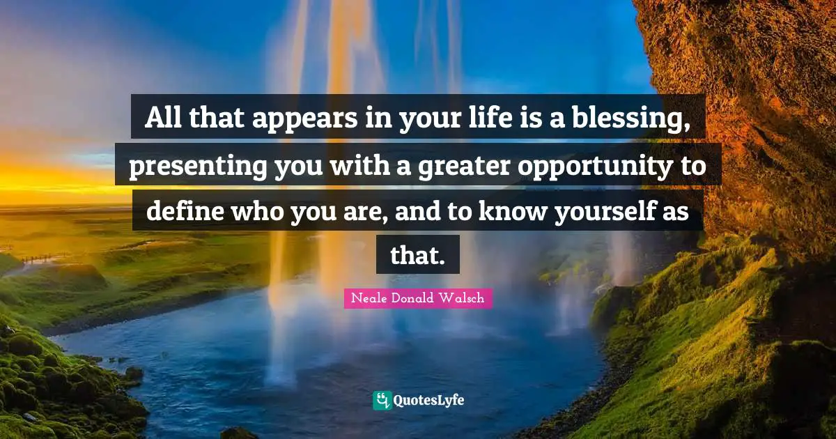 All that appears in your life is a blessing, presenting you with a greater opportunity to define who you are, and to know yourself as that.
