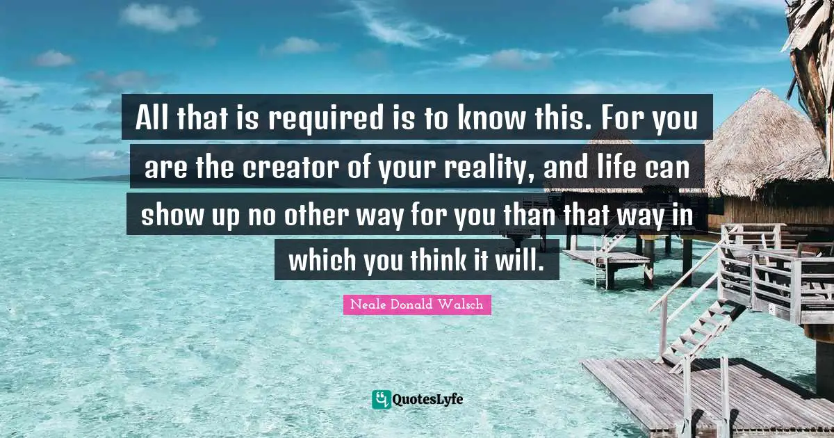 All that is required is to know this. For you are the creator of your reality, and life can show up no other way for you than that way in which you think it will.