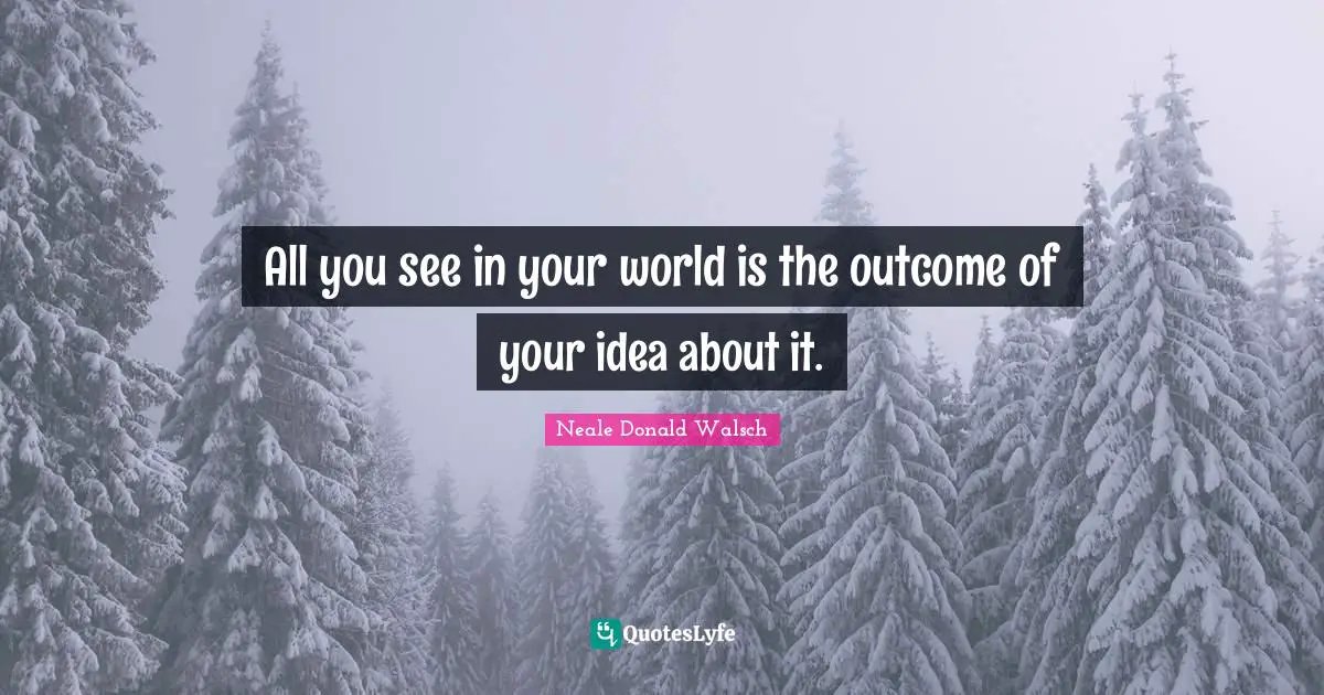 All you see in your world is the outcome of your idea about it.