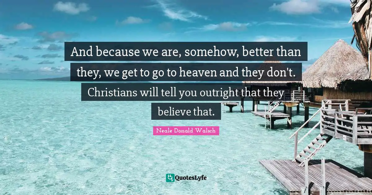 And because we are, somehow, better than they, we get to go to heaven and they don't. Christians will tell you outright that they believe that.