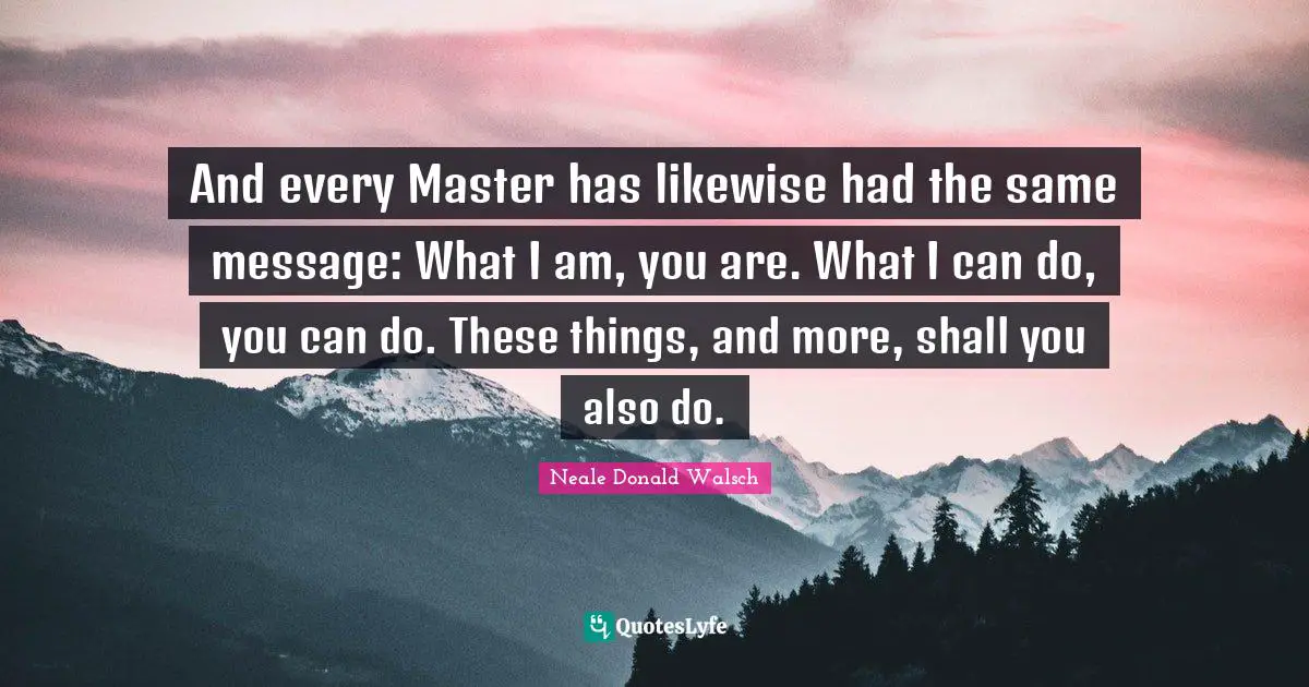 And every Master has likewise had the same message: What I am, you are. What I can do, you can do. These things, and more, shall you also do.