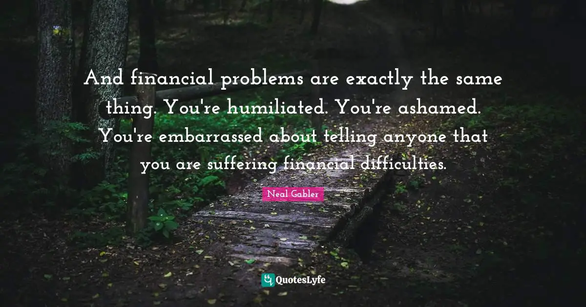And financial problems are exactly the same thing. You're humiliated. You're ashamed. You're embarrassed about telling anyone that you are suffering financial difficulties.