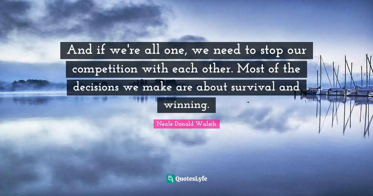 And if we're all one, we need to stop our competition with each other. Most of the decisions we make are about survival and winning.