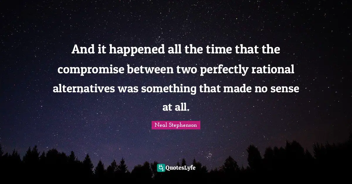 And it happened all the time that the compromise between two perfectly rational alternatives was something that made no sense at all.