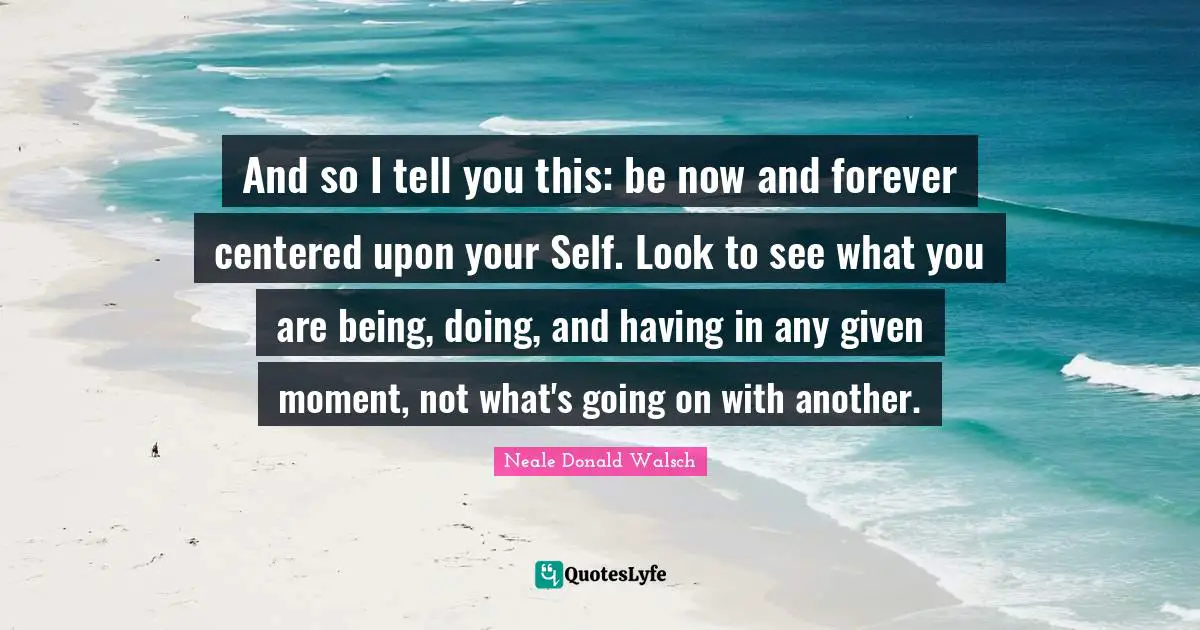 And so I tell you this: be now and forever centered upon your Self. Look to see what you are being, doing, and having in any given moment, not what's going on with another.