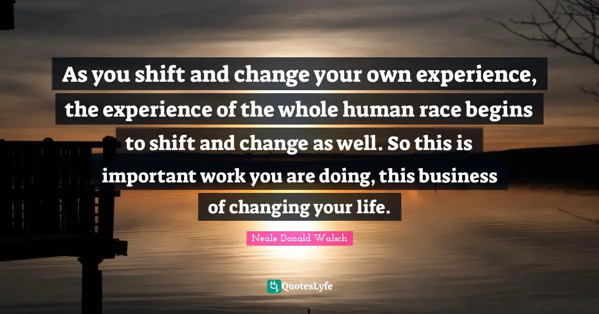 As you shift and change your own experience, the experience of the whole human race begins to shift and change as well. So this is important work you are doing, this business of changing your life.