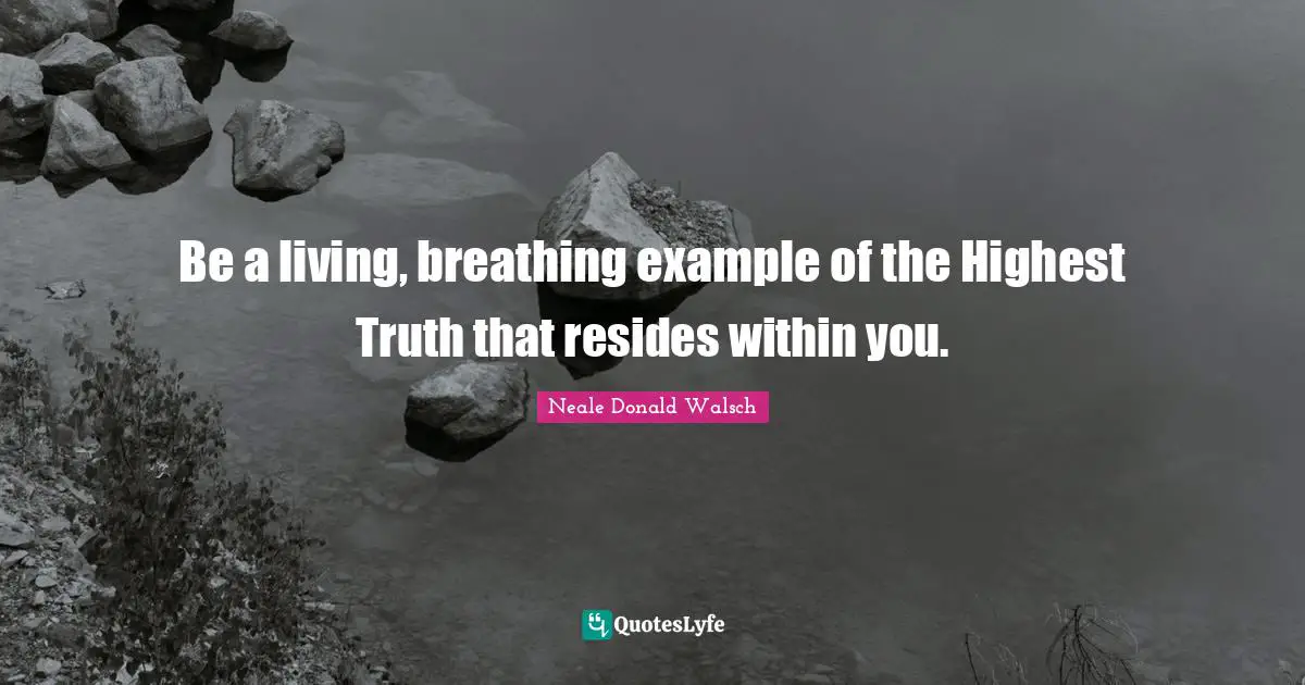 Be a living, breathing example of the Highest Truth that resides within you.