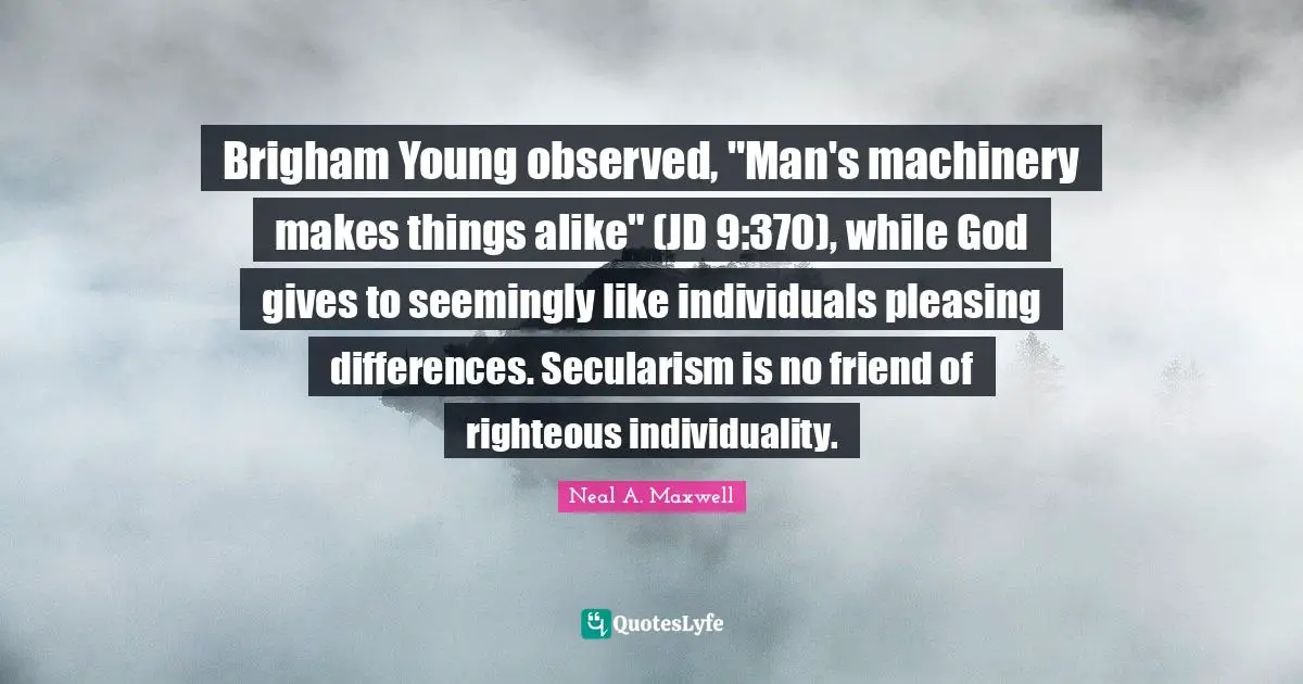 Secularism Quotes: "Brigham Young observed, "Man's machinery makes things alike" (JD 9:370), while God gives to seemingly like individuals pleasing differences. Secularism is no friend of righteous individuality."