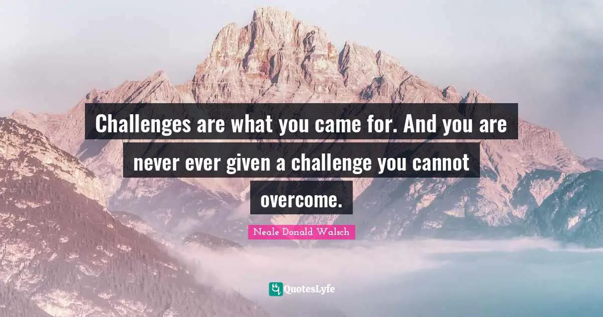 Challenges are what you came for. And you are never ever given a challenge you cannot overcome.