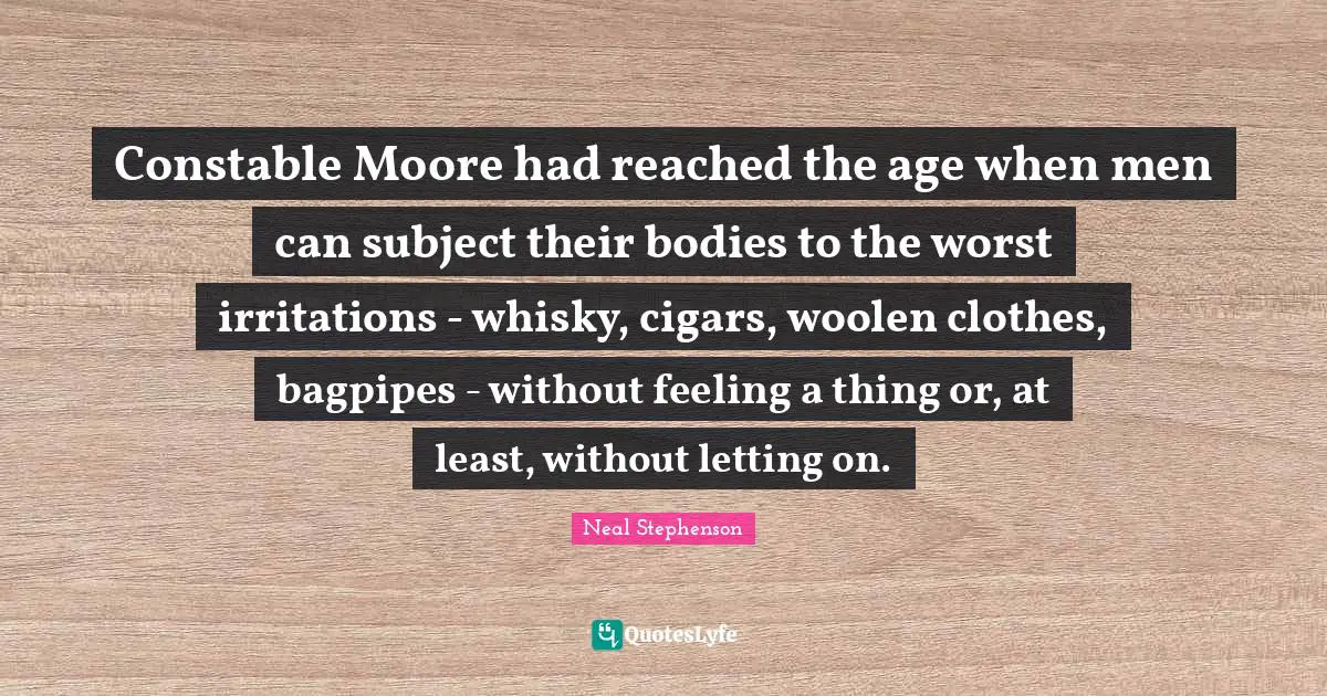 Irritation Quotes: "Constable Moore had reached the age when men can subject their bodies to the worst irritations - whisky, cigars, woolen clothes, bagpipes - without feeling a thing or, at least, without letting on."