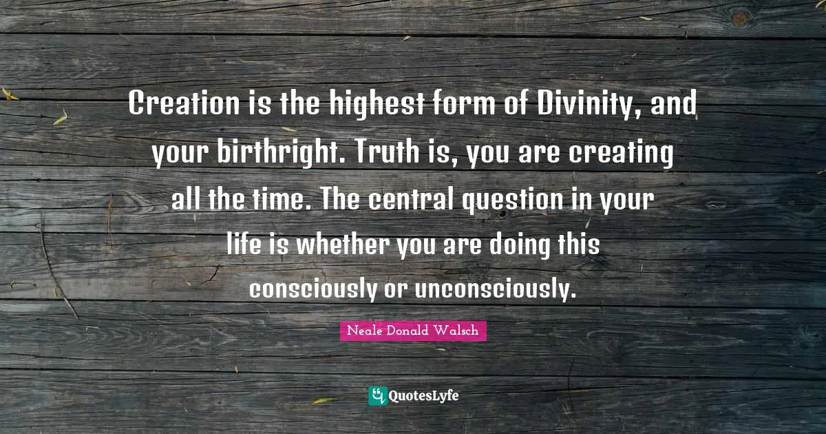Creation is the highest form of Divinity, and your birthright. Truth is, you are creating all the time. The central question in your life is whether you are doing this consciously or unconsciously.