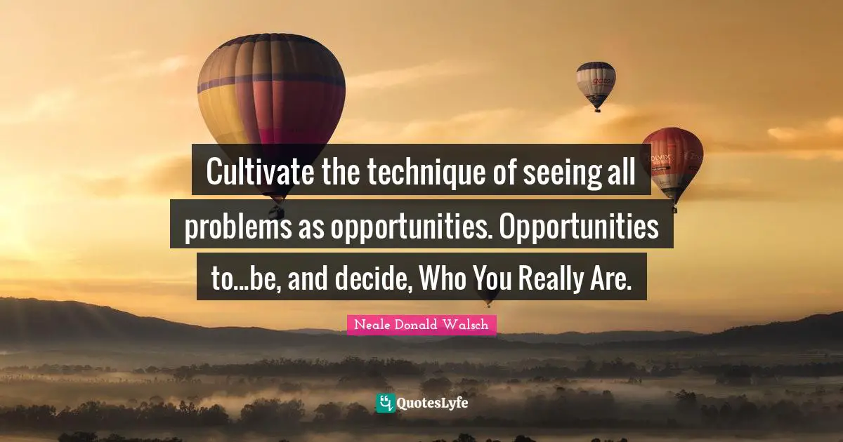 Cultivate the technique of seeing all problems as opportunities. Opportunities to...be, and decide, Who You Really Are.
