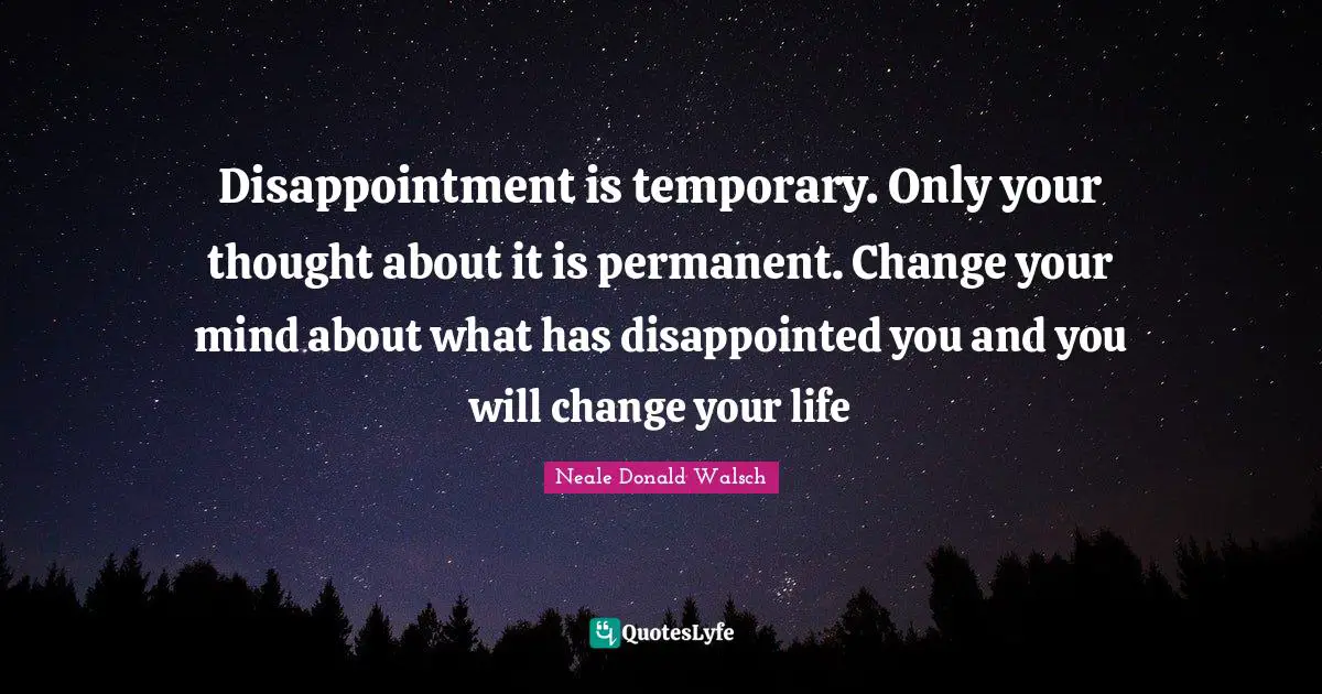 Disappointment is temporary. Only your thought about it is permanent. Change your mind about what has disappointed you and you will change your life