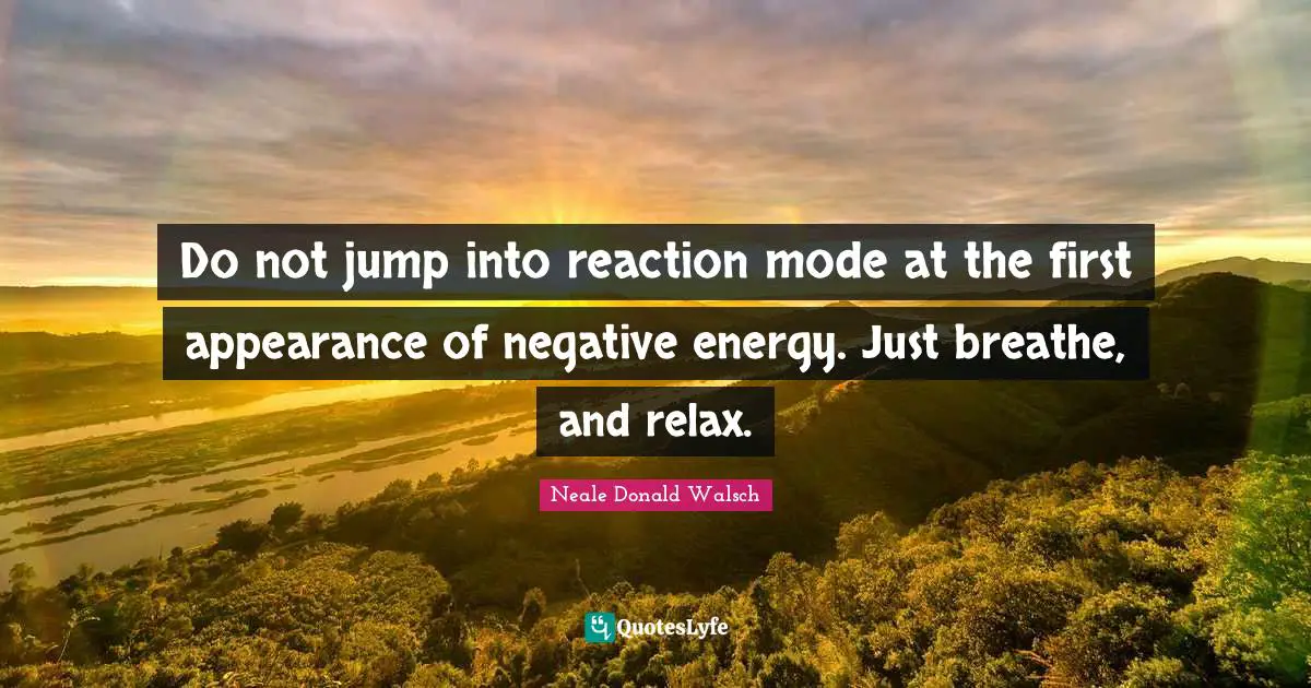 Do not jump into reaction mode at the first appearance of negative energy. Just breathe, and relax.