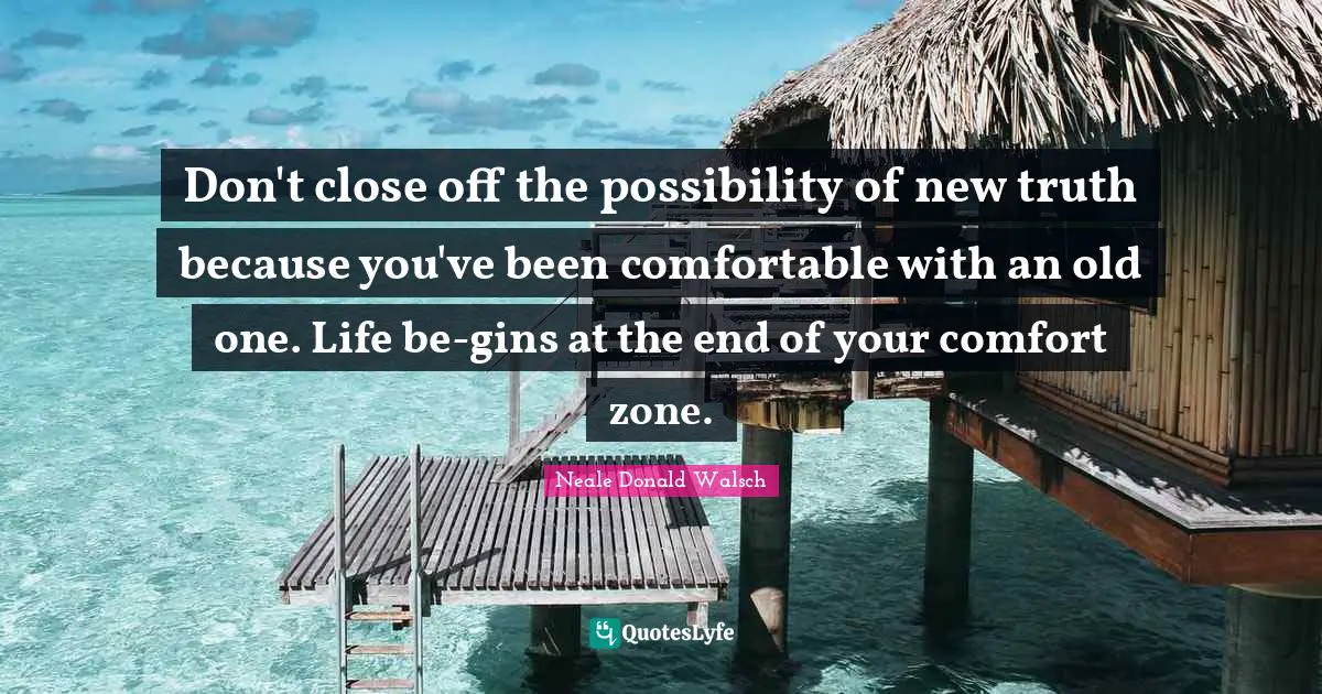 Don't close off the possibility of new truth because you've been comfortable with an old one. Life be-gins at the end of your comfort zone.