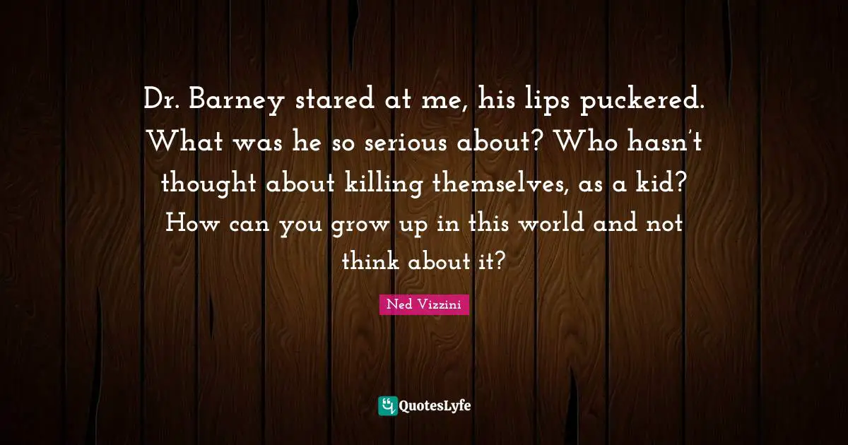 Ned Vizzini Quotes: "Dr. Barney stared at me, his lips puckered. What was he so serious about? Who hasn’t thought about killing themselves, as a kid? How can you grow up in this world and not think about it?"