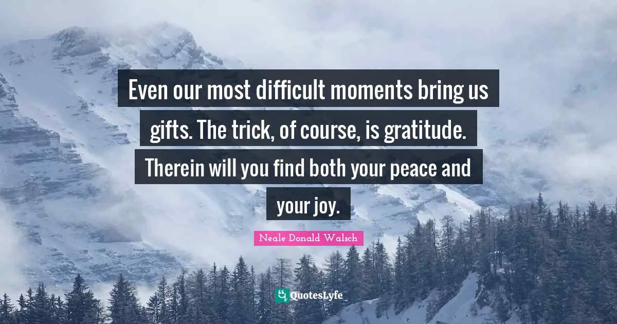 Even our most difficult moments bring us gifts. The trick, of course, is gratitude. Therein will you find both your peace and your joy.